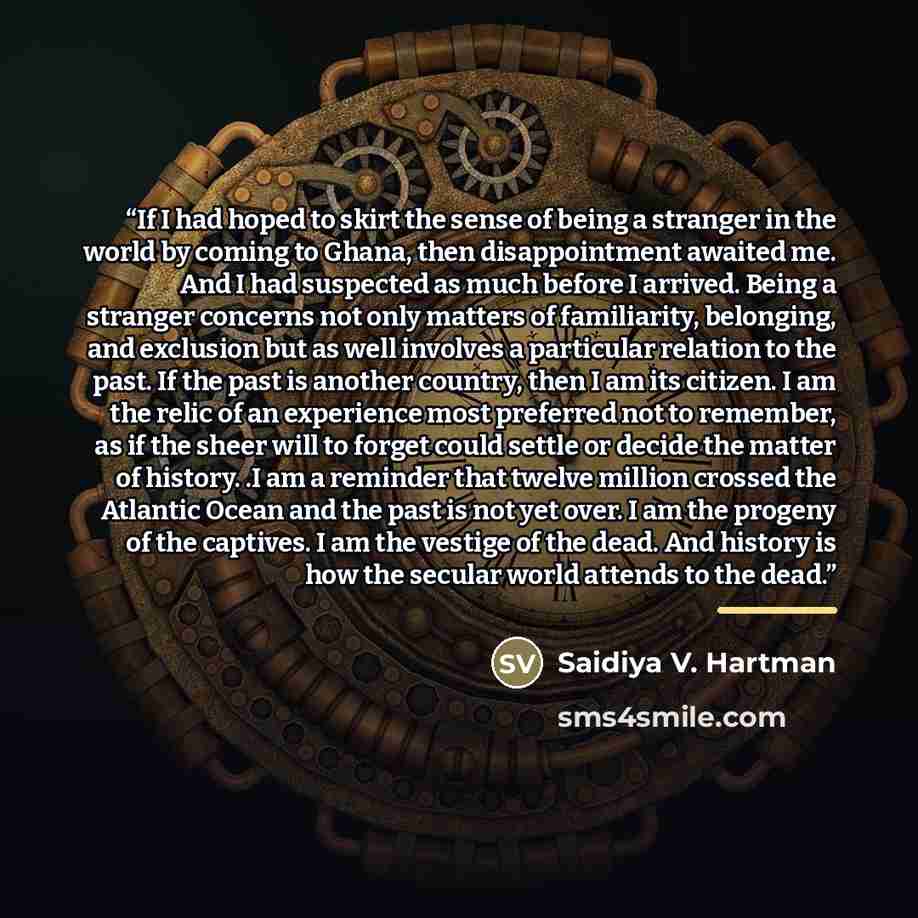 “If I had hoped to skirt the sense of being a stranger in the world by coming to Ghana, then disappointment awaited me. And I had suspected as much before I arrived. Being a stranger concerns not only matters of familiarity, belonging, and exclusion but as well involves a particular relation to the…” quote by Saidiya V. Hartman