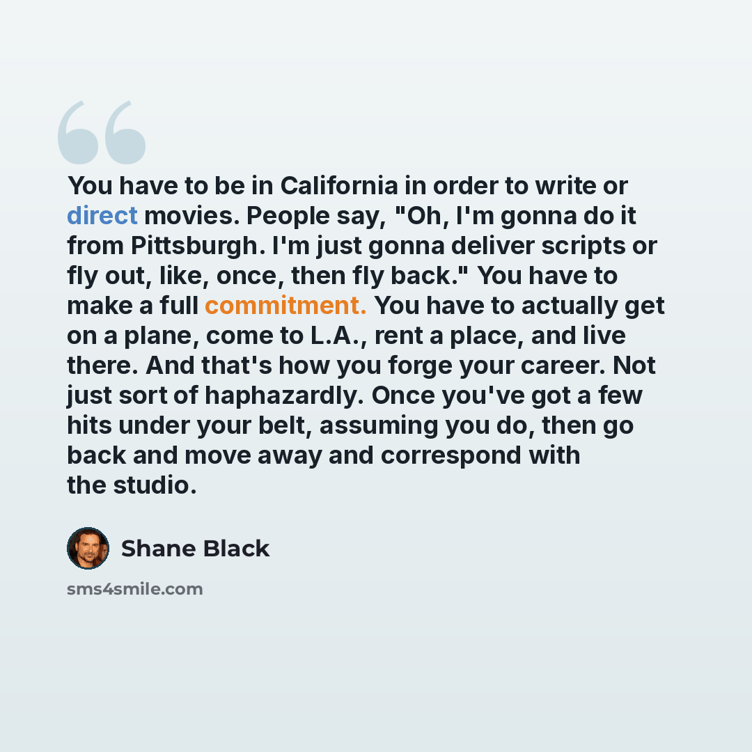 “You have to be in California in order to write or direct movies. People say, "Oh, I'm gonna do it from Pittsburgh. I'm just gonna deliver scripts or fly out, like, once, then fly back." You have to make a full commitment. You have to actually get on a plane, come to L.A., rent a place, and live…” quote by Shane Black