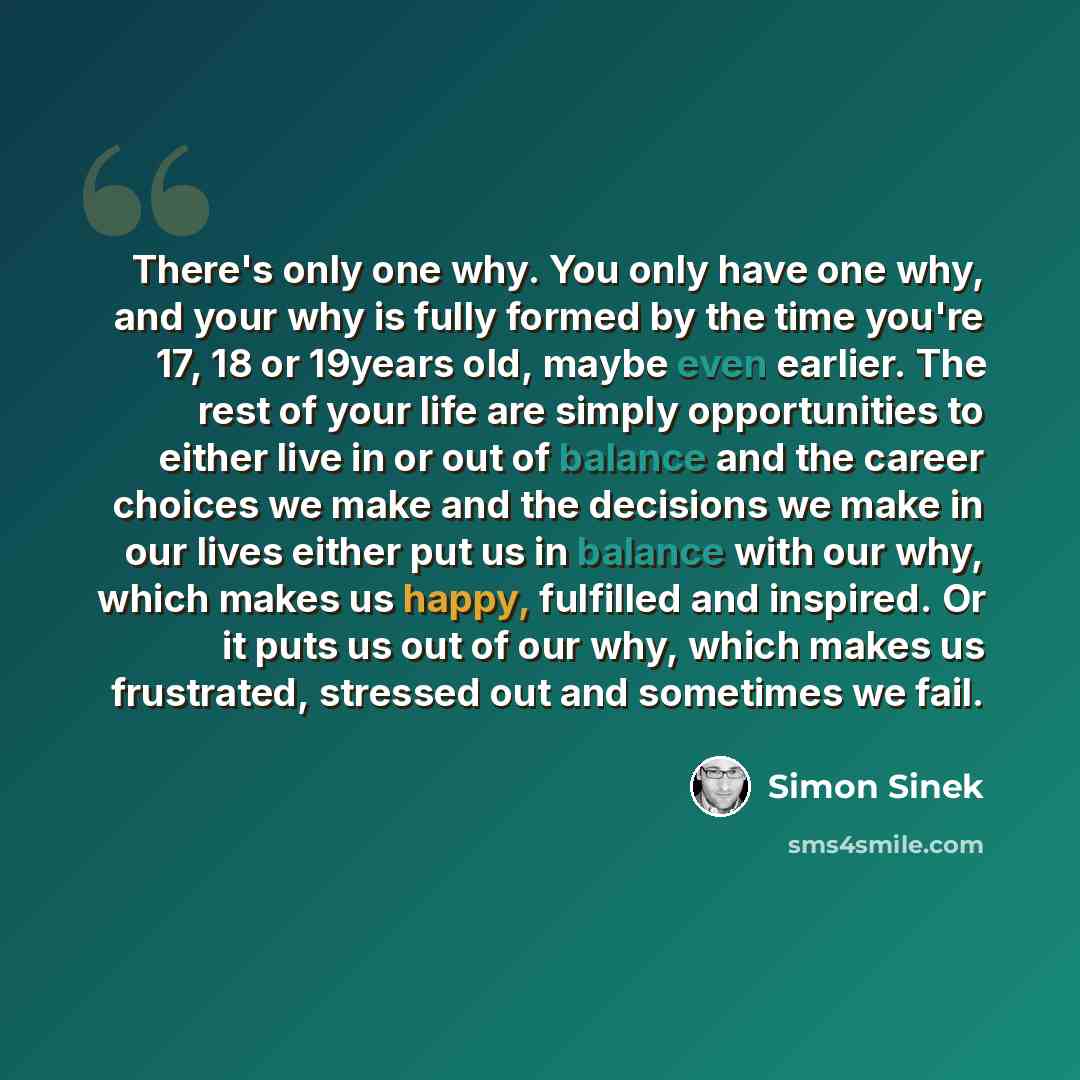 “There's only one why. You only have one why, and your why is fully formed by the time you're 17, 18 or 19years old, maybe even earlier. The rest of your life are simply opportunities to either live in or out of balance and the career choices we make and the decisions we make in our lives either…” quote by Simon Sinek