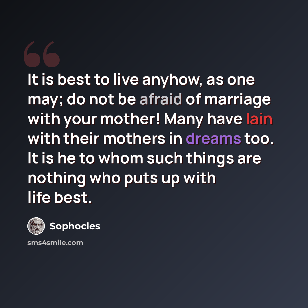 “It is best to live anyhow, as one may; do not be afraid of marriage with your mother! Many have lain with their mothers in dreams too. It is he to whom such things are nothing who puts up with life best.” quote by Sophocles
