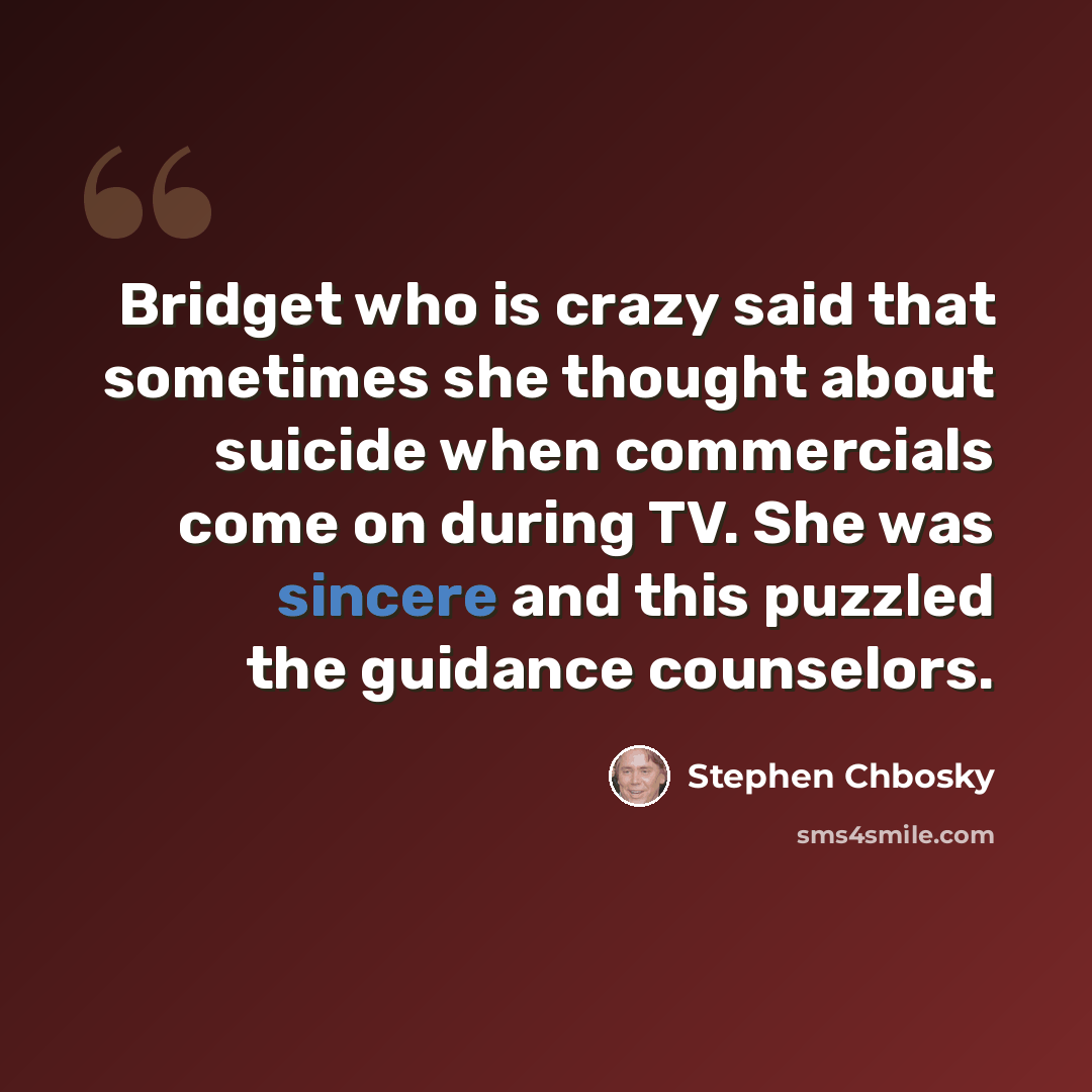 “Bridget who is crazy said that sometimes she thought about suicide when commercials come on during TV. She was sincere and this puzzled the guidance counselors.” quote by Stephen Chbosky
