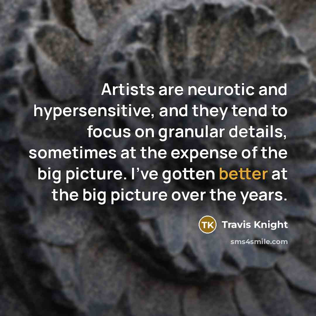 “Artists are neurotic and hypersensitive, and they tend to focus on granular details, sometimes at the expense of the big picture. I've gotten better at the big picture over the years.” quote by Travis Knight