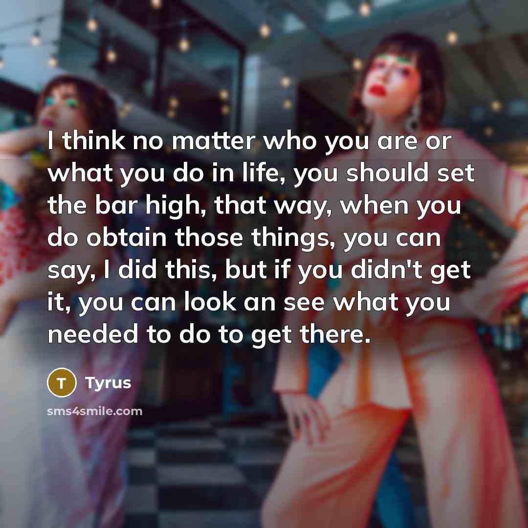 “I think no matter who you are or what you do in life, you should set the bar high, that way, when you do obtain those things, you can say, I did this, but if you didn't get it, you can look an see what you needed to do to get there.” quote by Tyrus