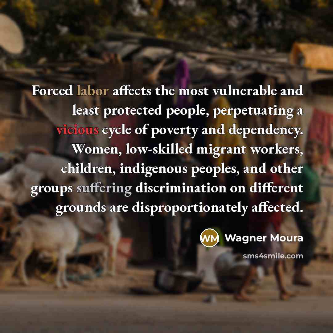“Forced labor affects the most vulnerable and least protected people, perpetuating a vicious cycle of poverty and dependency. Women, low-skilled migrant workers, children, indigenous peoples, and other groups suffering discrimination on different grounds are disproportionately affected.” quote by Wagner Moura