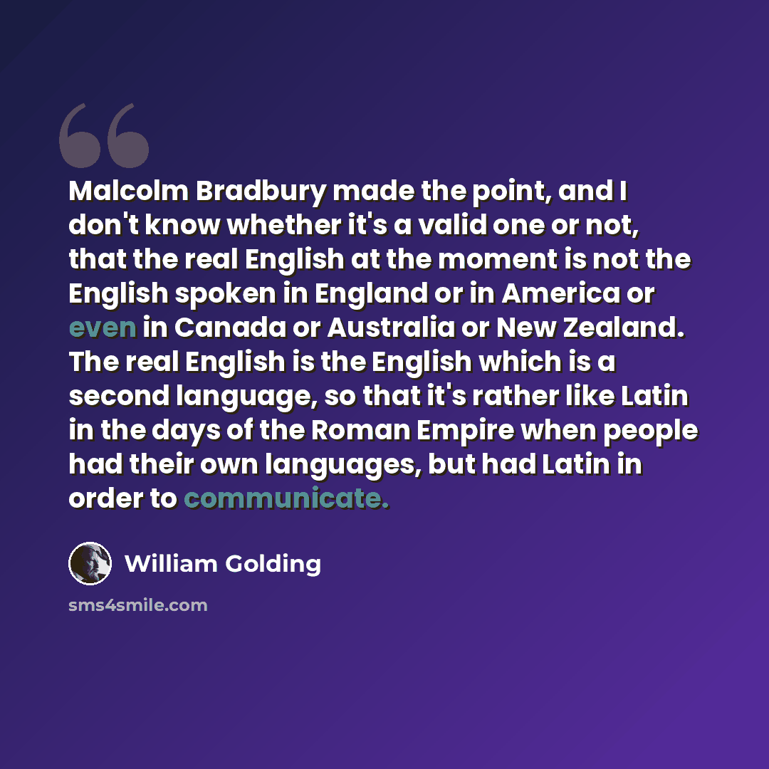 “Malcolm Bradbury made the point, and I don't know whether it's a valid one or not, that the real English at the moment is not the English spoken in England or in America or even in Canada or Australia or New Zealand. The real English is the English which is a second language, so that it's rather…” quote by William Golding