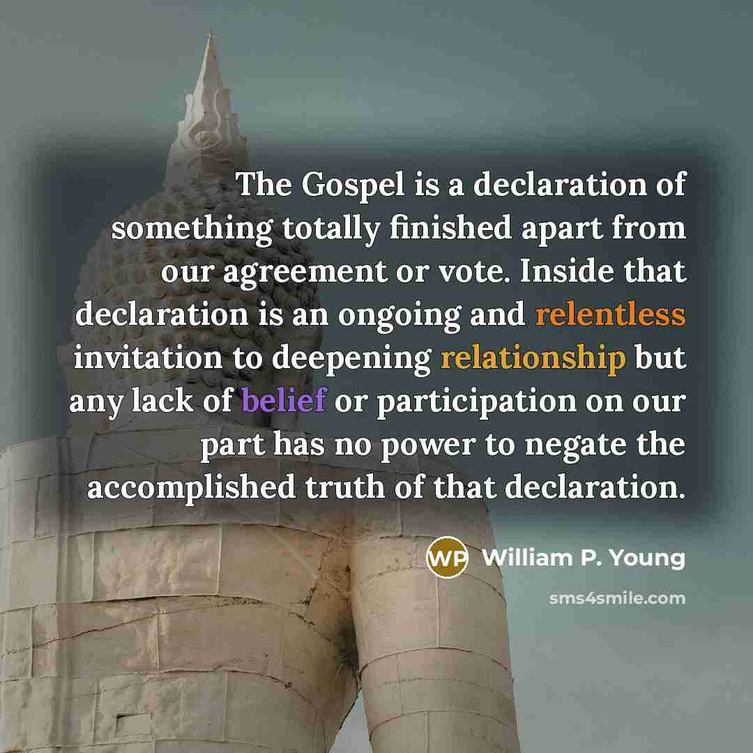 “The Gospel is a declaration of something totally finished apart from our agreement or vote. Inside that declaration is an ongoing and relentless invitation to deepening relationship but any lack of belief or participation on our part has no power to negate the accomplished truth of that declaration.” quote by William P. Young