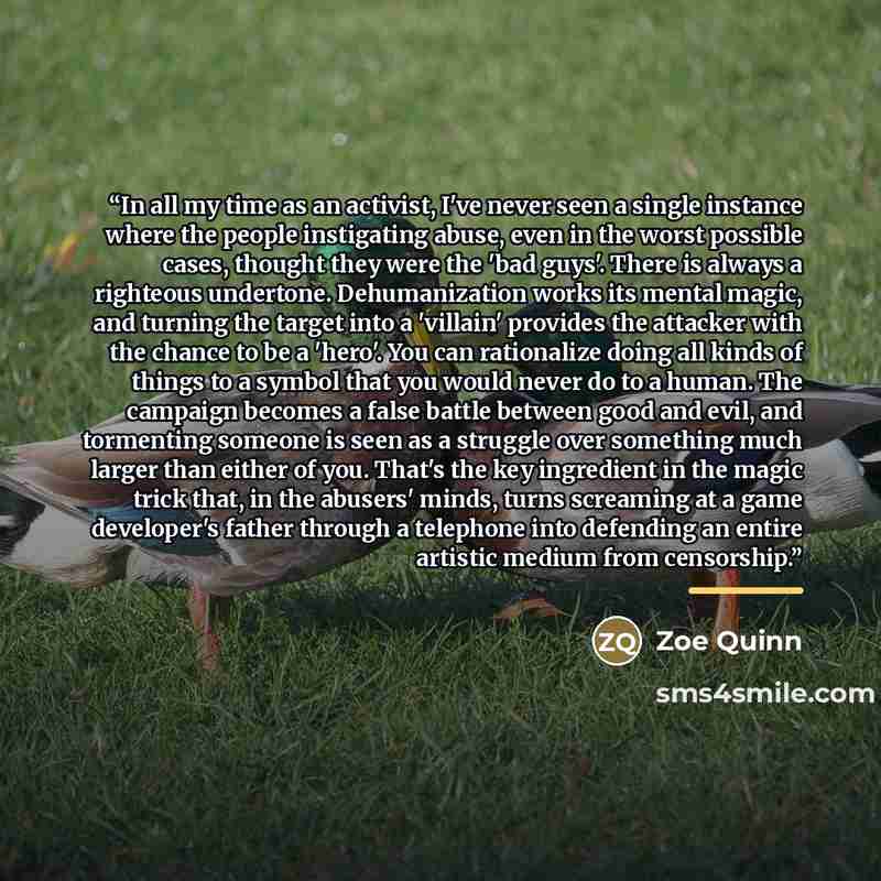 “In all my time as an activist, I've never seen a single instance where the people instigating abuse, even in the worst possible cases, thought they were the 'bad guys'. There is always a righteous undertone. Dehumanization works its mental magic, and turning the target into a 'villain' provides…” quote by Zoe Quinn