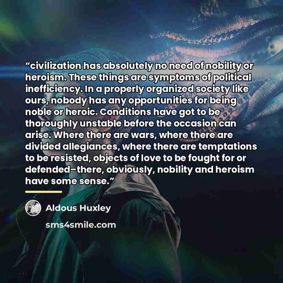 “civilization has absolutely no need of nobility or heroism. These things are symptoms of political inefficiency. In a properly organized society like ours, nobody has any opportunities for being noble or heroic. Conditions have got to be thoroughly unstable before the occasion can arise. Where…” quote by Aldous Huxley
