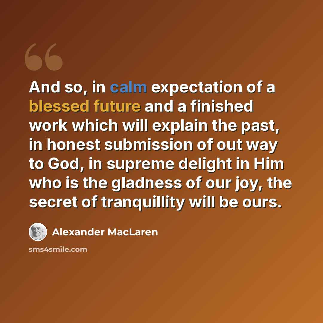 “And so, in calm expectation of a blessed future and a finished work which will explain the past, in honest submission of out way to God, in supreme delight in Him who is the gladness of our joy, the secret of tranquillity will be ours.” quote by Alexander MacLaren