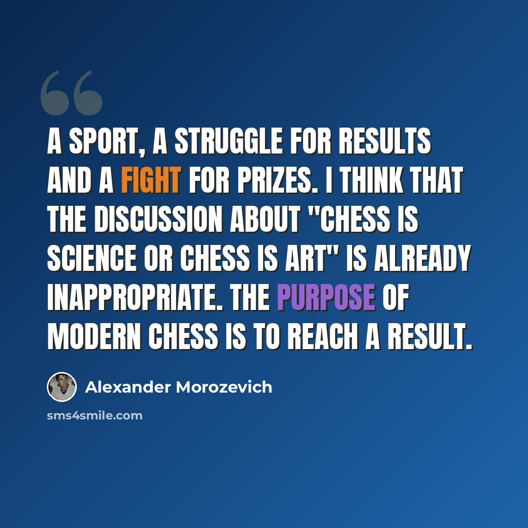 “A sport, a struggle for results and a fight for prizes. I think that the discussion about "chess is science or chess is art" is already inappropriate. The purpose of modern chess is to reach a result.” quote by Alexander Morozevich
