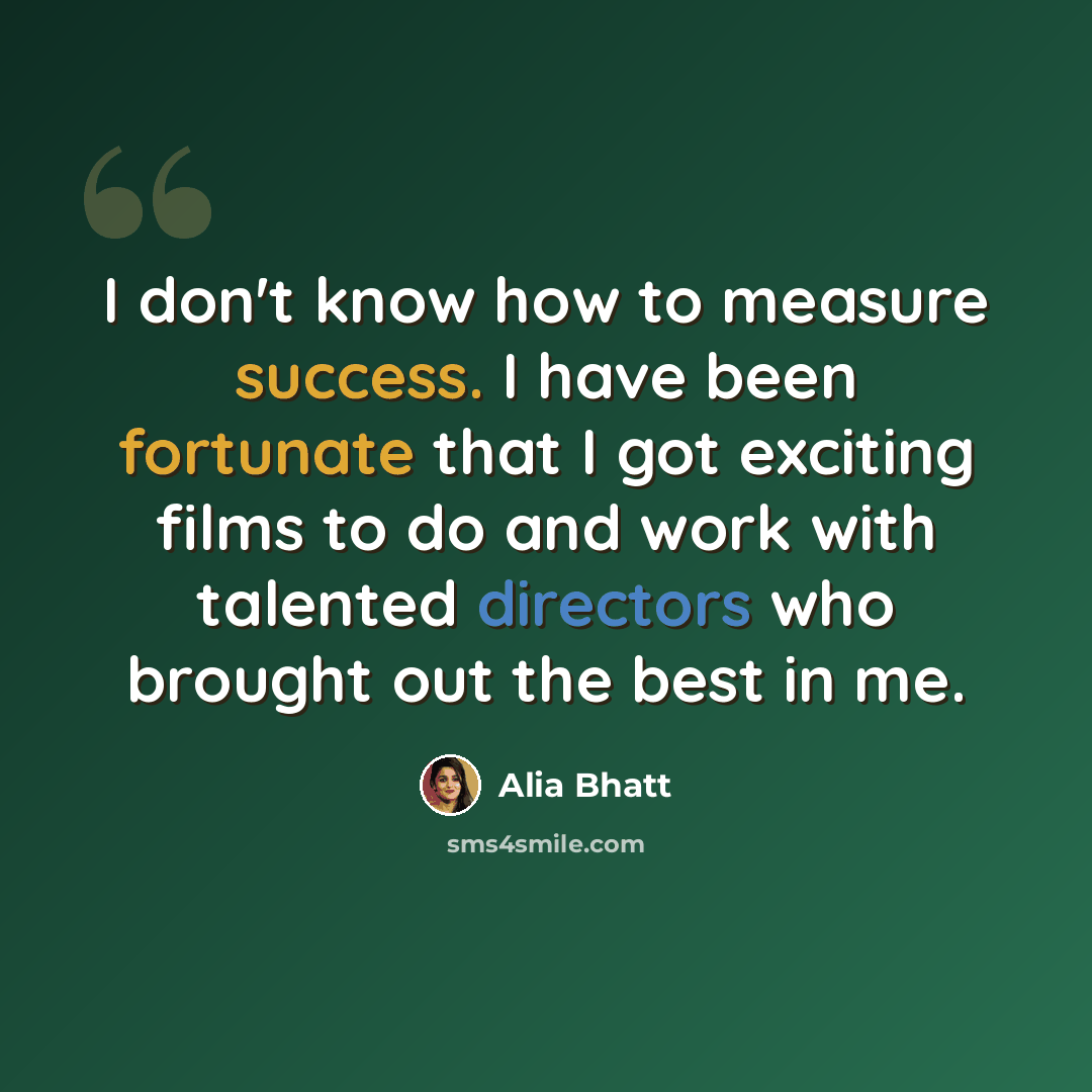 “I don't know how to measure success. I have been fortunate that I got exciting films to do and work with talented directors who brought out the best in me.” quote by Alia Bhatt