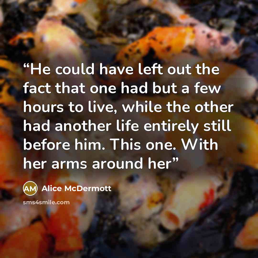“He could have left out the fact that one had but a few hours to live, while the other had another life entirely still before him. This one. With her arms around her” quote by Alice McDermott