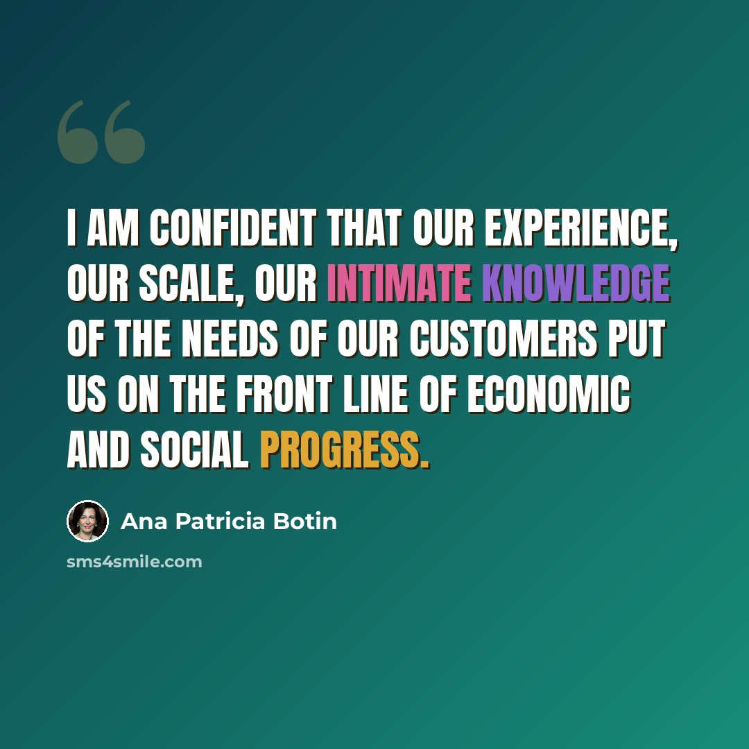 “I am confident that our experience, our scale, our intimate knowledge of the needs of our customers put us on the front line of economic and social progress.” quote by Ana Patricia Botin
