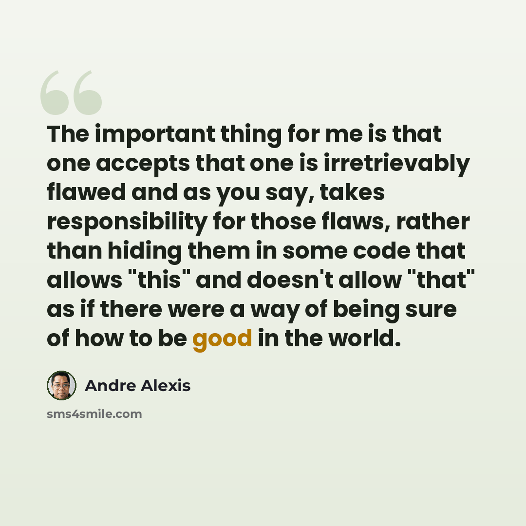 “The important thing for me is that one accepts that one is irretrievably flawed and as you say, takes responsibility for those flaws, rather than hiding them in some code that allows "this" and doesn't allow "that" as if there were a way of being sure of how to be good in the world.” quote by Andre Alexis
