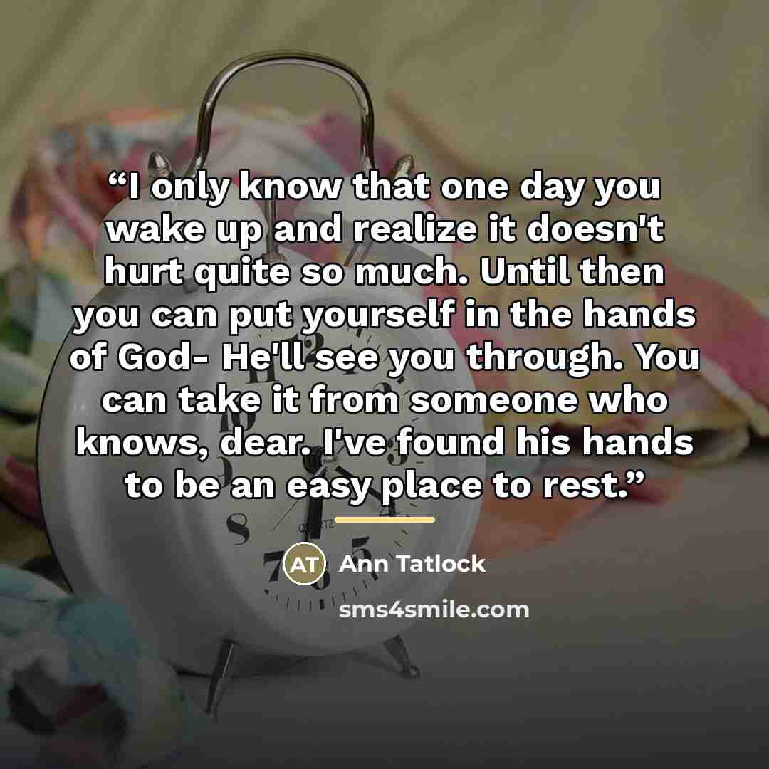 “I only know that one day you wake up and realize it doesn't hurt quite so much. Until then you can put yourself in the hands of God- He'll see you through. You can take it from someone who knows, dear. I've found his hands to be an easy place to rest.” quote by Ann Tatlock