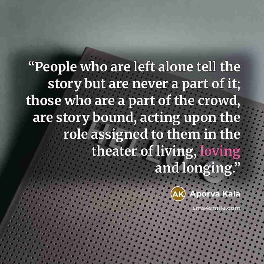“People who are left alone tell the story but are never a part of it; those who are a part of the crowd, are story bound, acting upon the role assigned to them in the theater of living, loving and longing.” quote by Aporva Kala