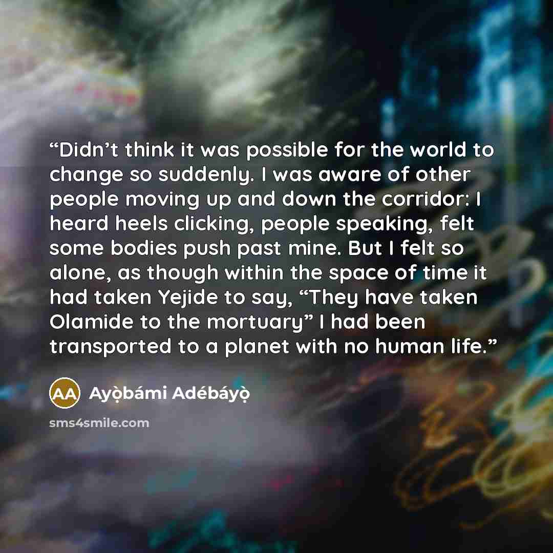 “Didn’t think it was possible for the world to change so suddenly. I was aware of other people moving up and down the corridor: I heard heels clicking, people speaking, felt some bodies push past mine. But I felt so alone, as though within the space of time it had taken Yejide to say, “They have…” quote by Ayọ̀bámi Adébáyọ̀