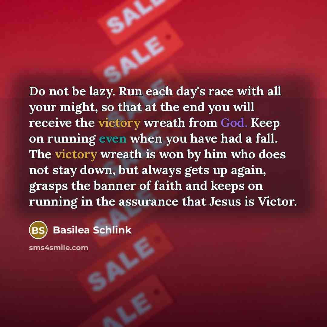 “Do not be lazy. Run each day's race with all your might, so that at the end you will receive the victory wreath from God. Keep on running even when you have had a fall. The victory wreath is won by him who does not stay down, but always gets up again, grasps the banner of faith and keeps on…” quote by Basilea Schlink