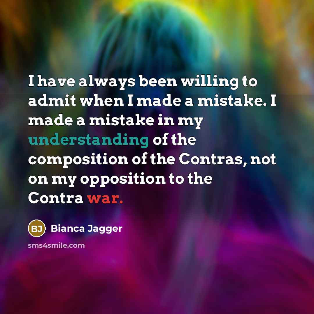 “I have always been willing to admit when I made a mistake. I made a mistake in my understanding of the composition of the Contras, not on my opposition to the Contra war.” quote by Bianca Jagger