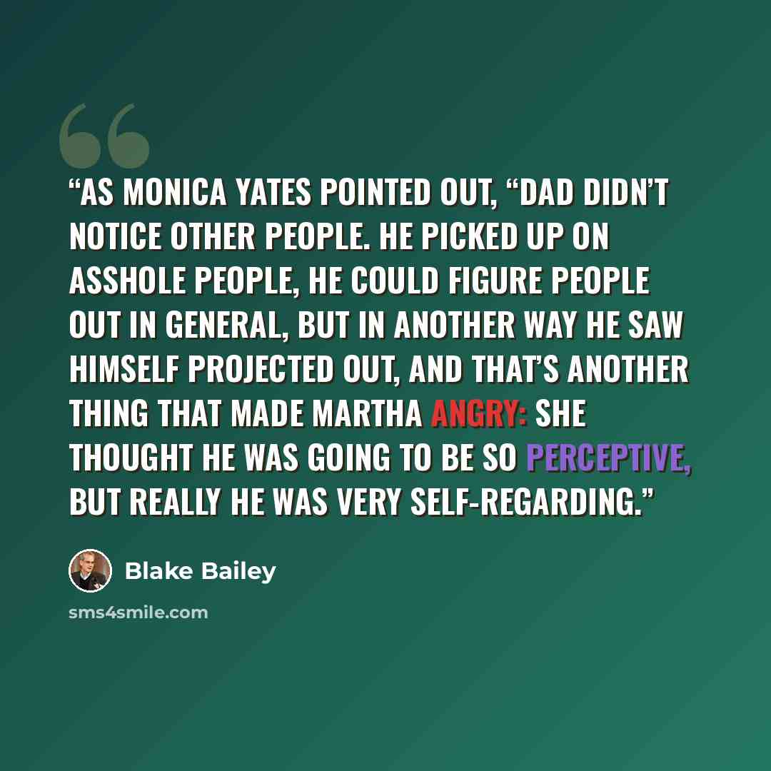 “As Monica Yates pointed out, “Dad didn’t notice other people. He picked up on asshole people, he could figure people out in general, but in another way he saw himself projected out, and that’s another thing that made Martha angry: She thought he was going to be so perceptive, but really he was…” quote by Blake Bailey
