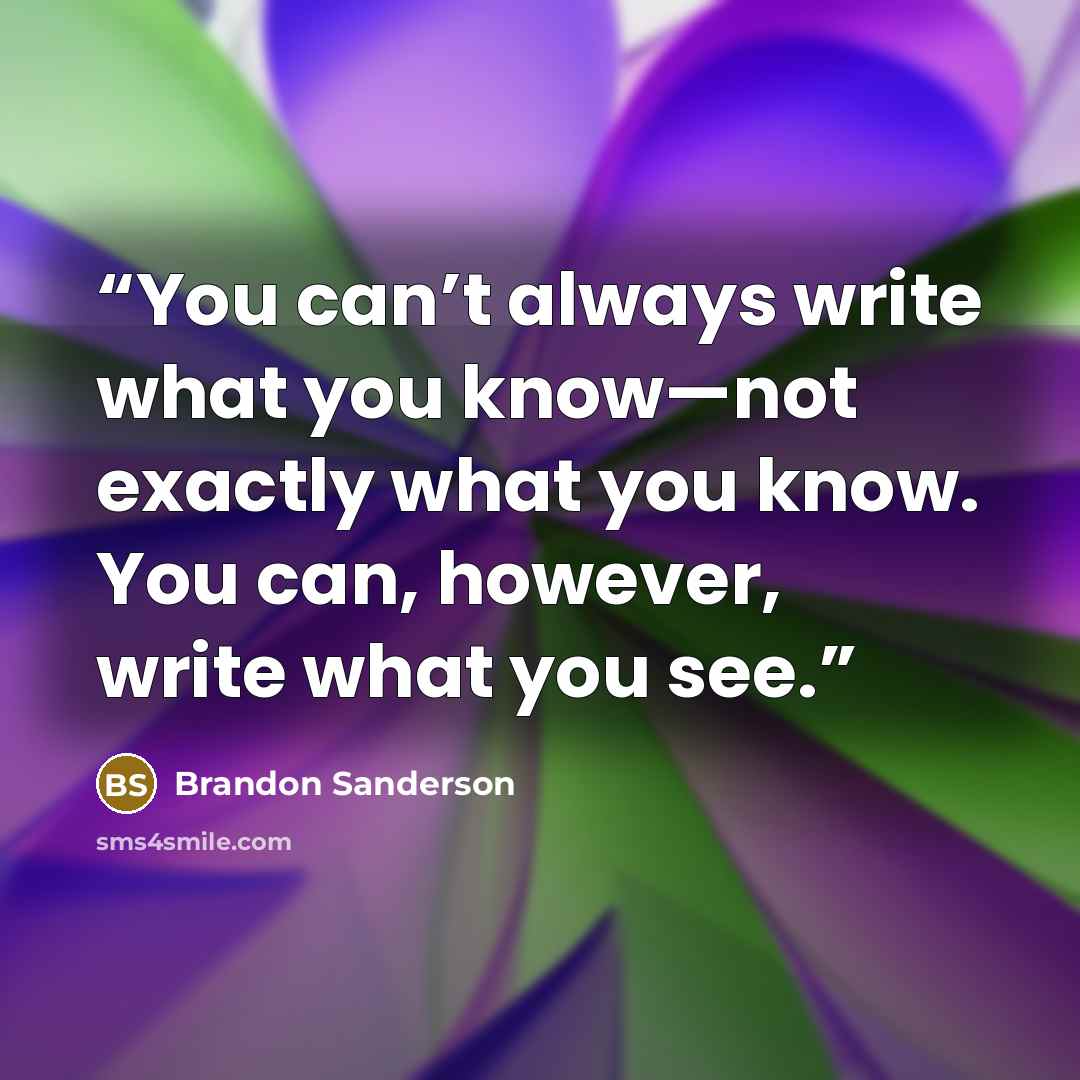 “You can’t always write what you know—not exactly what you know. You can, however, write what you see.” quote by Brandon Sanderson