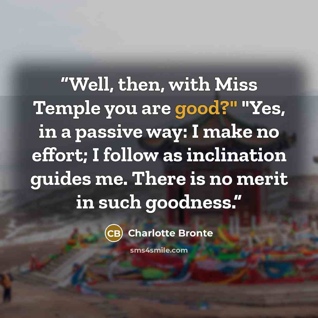 “Well, then, with Miss Temple you are good?" "Yes, in a passive way: I make no effort; I follow as inclination guides me. There is no merit in such goodness.” quote by Charlotte Brontë