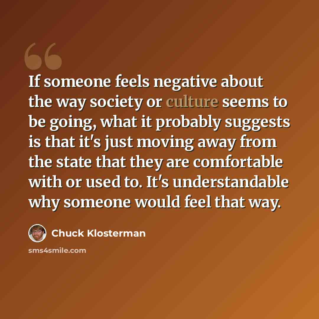 “If someone feels negative about the way society or culture seems to be going, what it probably suggests is that it's just moving away from the state that they are comfortable with or used to. It's understandable why someone would feel that way.” quote by Chuck Klosterman