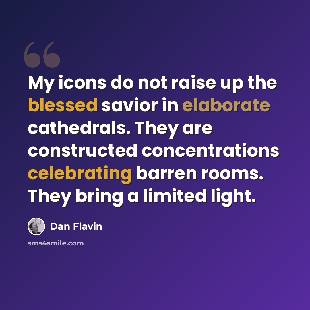 “My icons do not raise up the blessed savior in elaborate cathedrals. They are constructed concentrations celebrating barren rooms. They bring a limited light.” quote by Dan Flavin