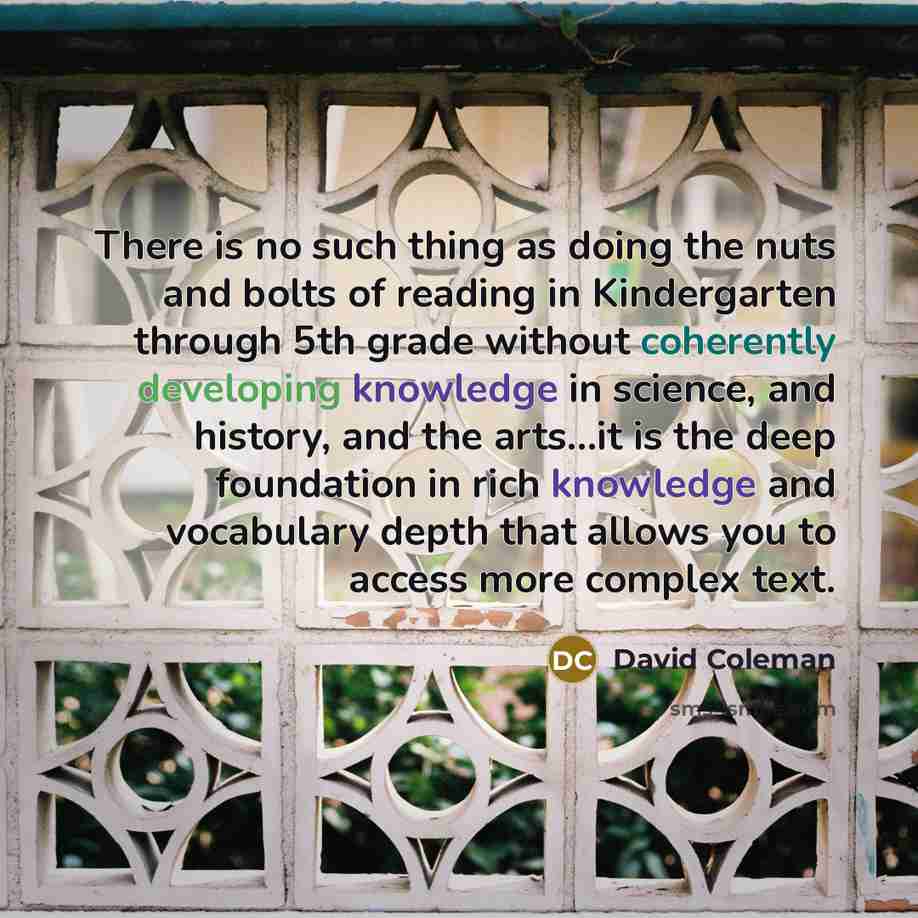 “There is no such thing as doing the nuts and bolts of reading in Kindergarten through 5th grade without coherently developing knowledge in science, and history, and the arts…it is the deep foundation in rich knowledge and vocabulary depth that allows you to access more complex text.” quote by David Coleman