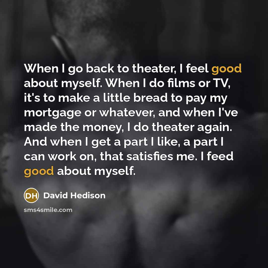 “When I go back to theater, I feel good about myself. When I do films or TV, it's to make a little bread to pay my mortgage or whatever, and when I've made the money, I do theater again. And when I get a part I like, a part I can work on, that satisfies me. I feed good about myself.” quote by David Hedison