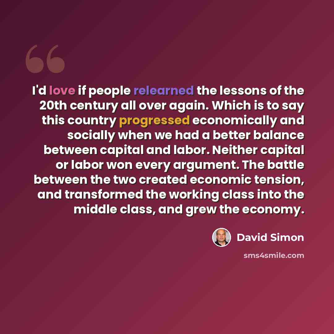 “I'd love if people relearned the lessons of the 20th century all over again. Which is to say this country progressed economically and socially when we had a better balance between capital and labor. Neither capital or labor won every argument. The battle between the two created economic tension…” quote by David Simon