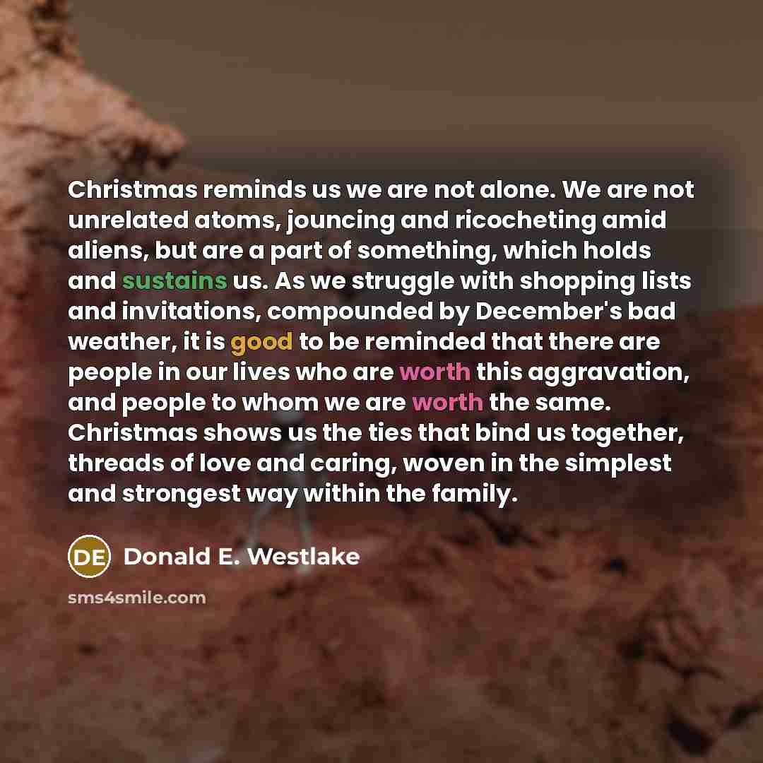 “Christmas reminds us we are not alone. We are not unrelated atoms, jouncing and ricocheting amid aliens, but are a part of something, which holds and sustains us. As we struggle with shopping lists and invitations, compounded by December's bad weather, it is good to be reminded that there are…” quote by Donald E. Westlake