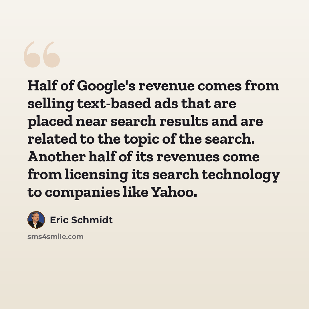 “Half of Google's revenue comes from selling text-based ads that are placed near search results and are related to the topic of the search. Another half of its revenues come from licensing its search technology to companies like Yahoo.” quote by Eric Schmidt