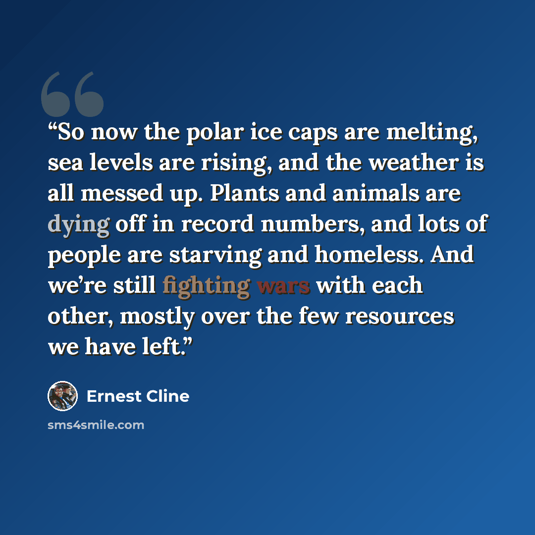 “So now the polar ice caps are melting, sea levels are rising, and the weather is all messed up. Plants and animals are dying off in record numbers, and lots of people are starving and homeless. And we’re still fighting wars with each other, mostly over the few resources we have left.” quote by Ernest Cline
