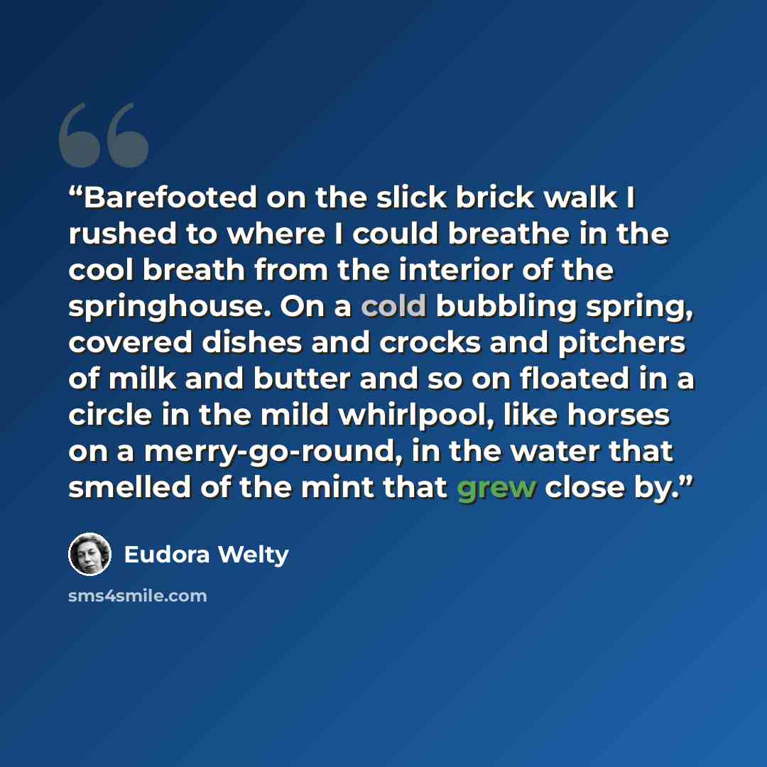 “Barefooted on the slick brick walk I rushed to where I could breathe in the cool breath from the interior of the springhouse. On a cold bubbling spring, covered dishes and crocks and pitchers of milk and butter and so on floated in a circle in the mild whirlpool, like horses on a merry-go-round…” quote by Eudora Welty
