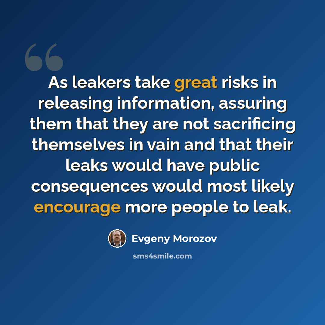 “As leakers take great risks in releasing information, assuring them that they are not sacrificing themselves in vain and that their leaks would have public consequences would most likely encourage more people to leak.” quote by Evgeny Morozov