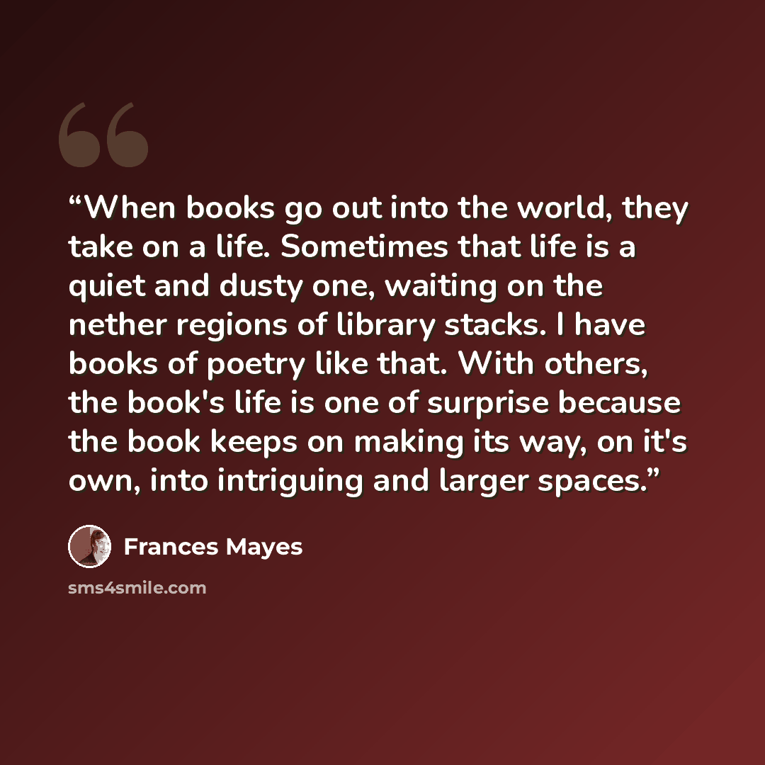 “When books go out into the world, they take on a life. Sometimes that life is a quiet and dusty one, waiting on the nether regions of library stacks. I have books of poetry like that. With others, the book's life is one of surprise because the book keeps on making its way, on it's own, into…” quote by Frances Mayes