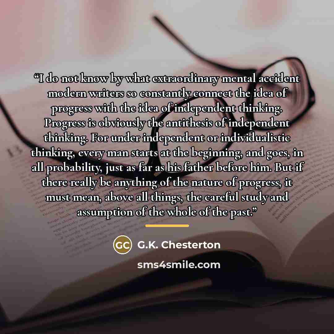 “I do not know by what extraordinary mental accident modern writers so constantly connect the idea of progress with the idea of independent thinking. Progress is obviously the antithesis of independent thinking. For under independent or individualistic thinking, every man starts at the beginning…” quote by G.K. Chesterton