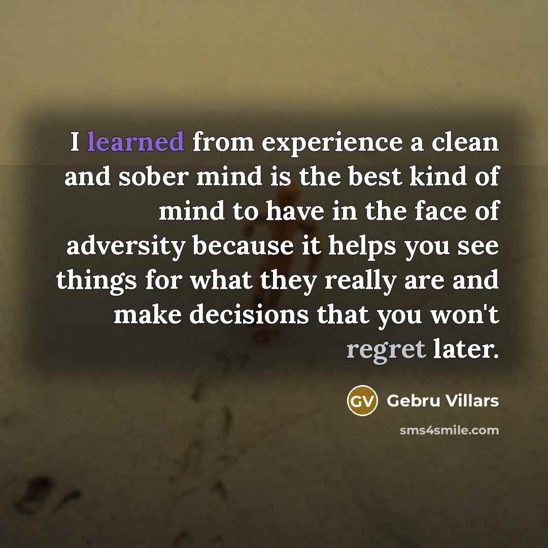 “I learned from experience a clean and sober mind is the best kind of mind to have in the face of adversity because it helps you see things for what they really are and make decisions that you won't regret later.” quote by Gebru Villars