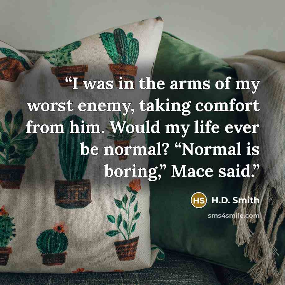 “I was in the arms of my worst enemy, taking comfort from him. Would my life ever be normal? “Normal is boring,” Mace said.” quote by H.D. Smith