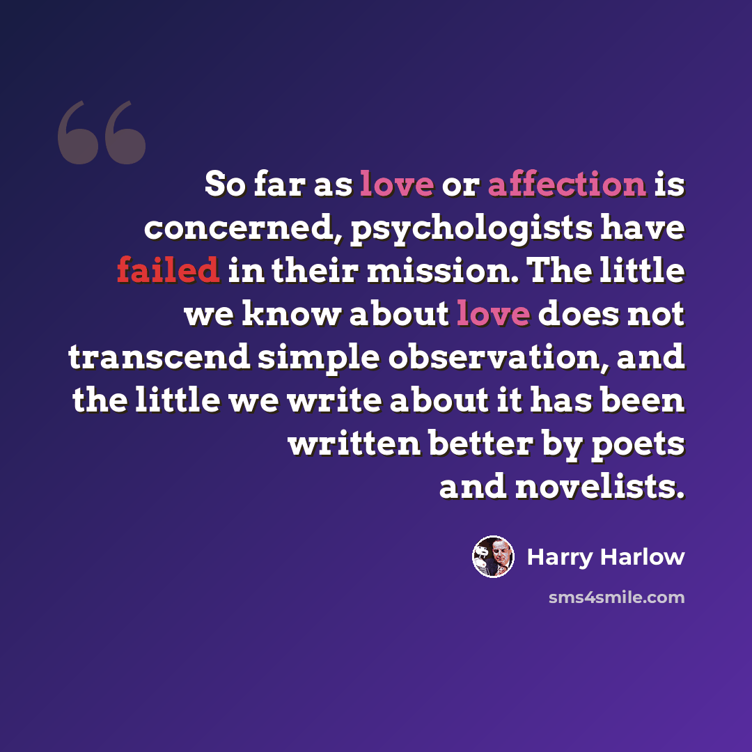“So far as love or affection is concerned, psychologists have failed in their mission. The little we know about love does not transcend simple observation, and the little we write about it has been written better by poets and novelists.” quote by Harry Harlow