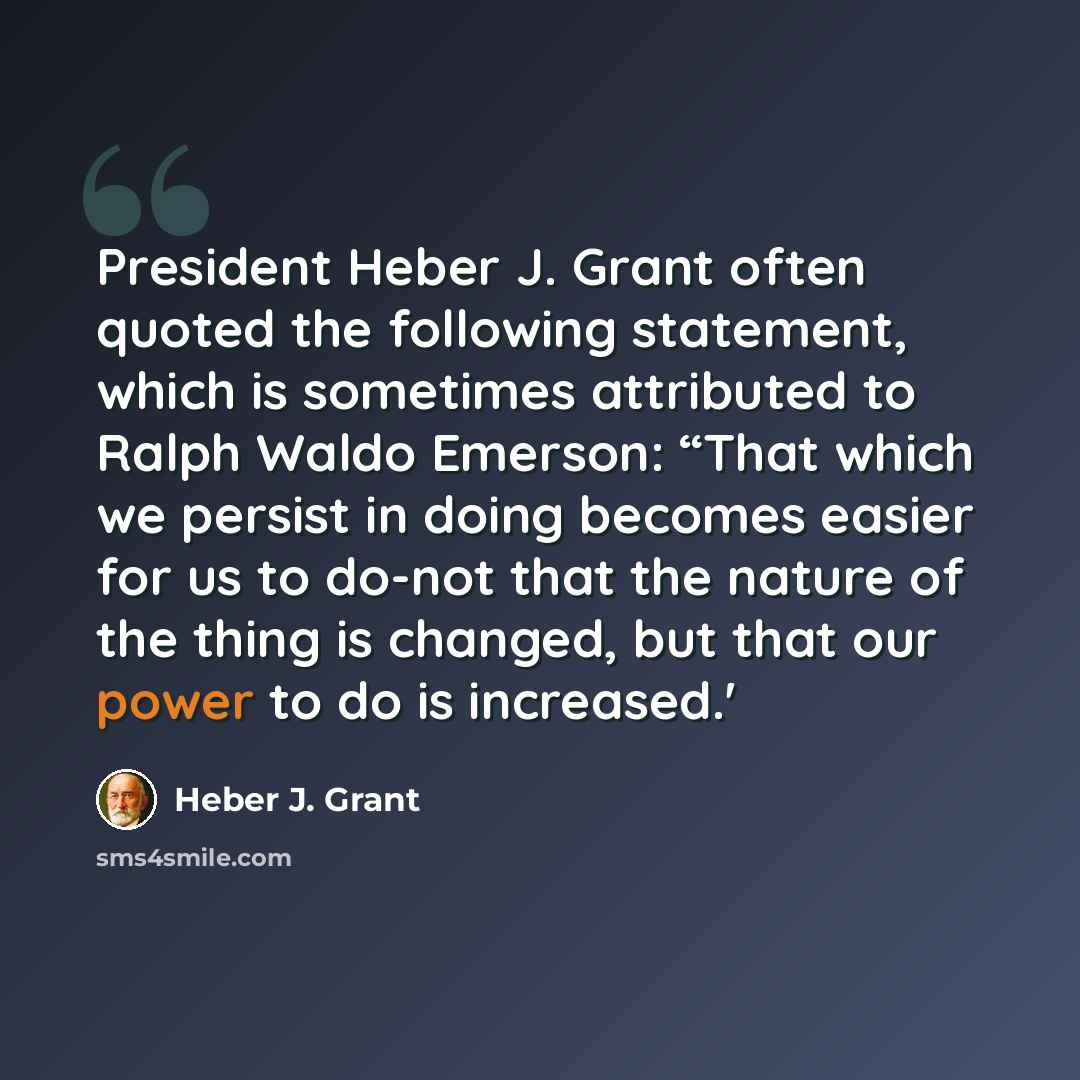 “President Heber J. Grant often quoted the following statement, which is sometimes attributed to Ralph Waldo Emerson: “That which we persist in doing becomes easier for us to do-not that the nature of the thing is changed, but that our power to do is increased.'” quote by Heber J. Grant
