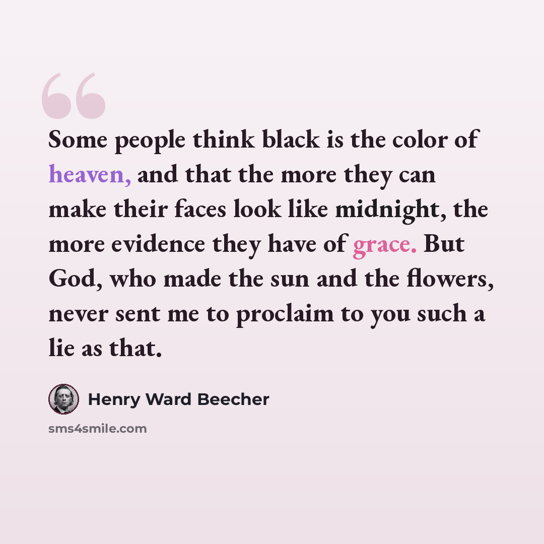 “Some people think black is the color of heaven, and that the more they can make their faces look like midnight, the more evidence they have of grace. But God, who made the sun and the flowers, never sent me to proclaim to you such a lie as that.” quote by Henry Ward Beecher