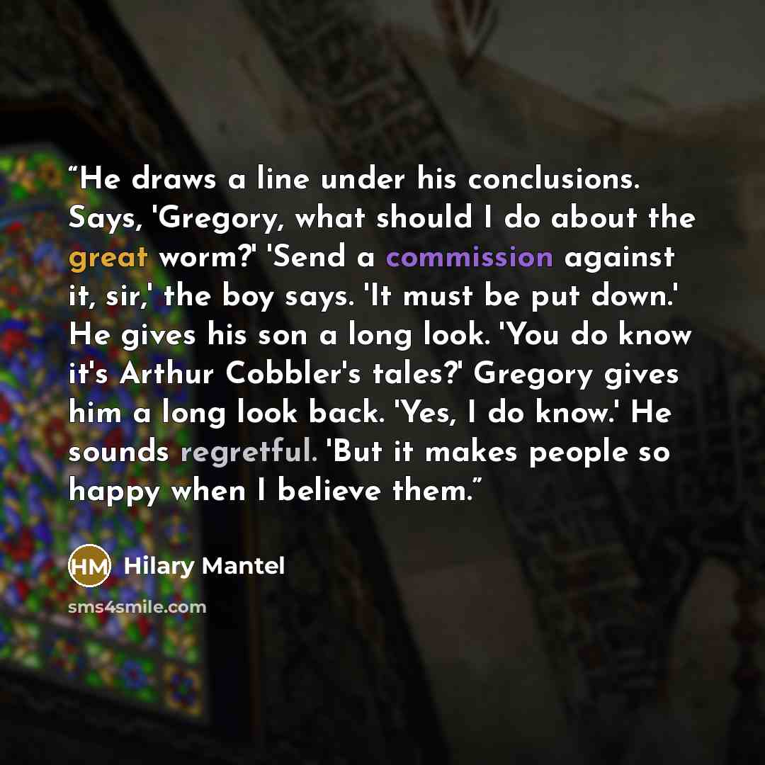 “He draws a line under his conclusions. Says, 'Gregory, what should I do about the great worm?' 'Send a commission against it, sir,' the boy says. 'It must be put down.' He gives his son a long look. 'You do know it's Arthur Cobbler's tales?' Gregory gives him a long look back. 'Yes, I do know.' He…” quote by Hilary Mantel