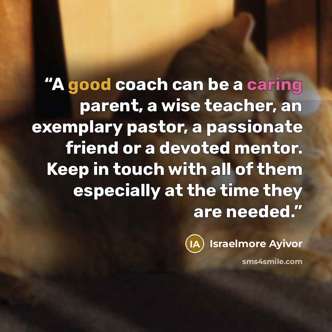 “A good coach can be a caring parent, a wise teacher, an exemplary pastor, a passionate friend or a devoted mentor. Keep in touch with all of them especially at the time they are needed.” quote by Israelmore Ayivor