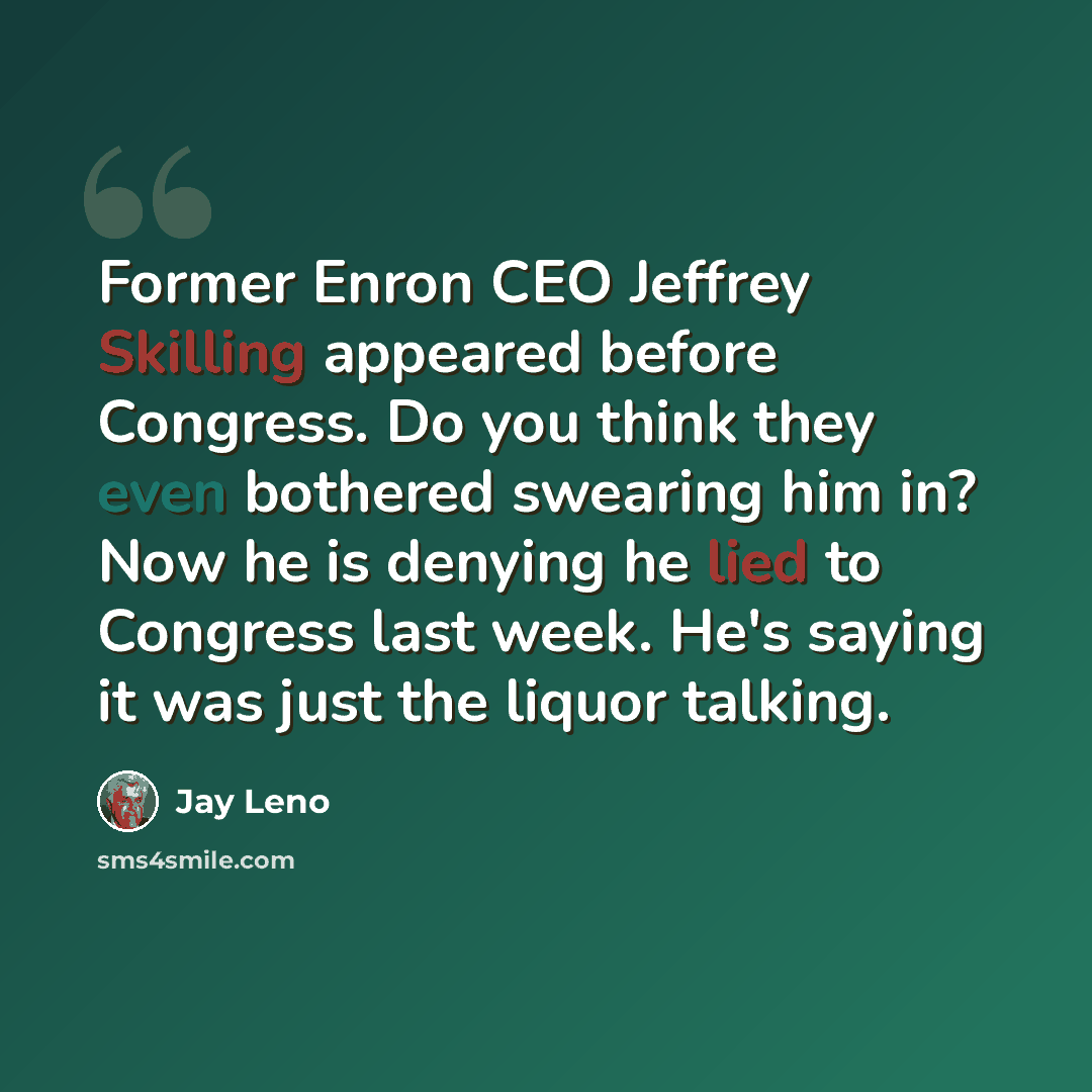 “Former Enron CEO Jeffrey Skilling appeared before Congress. Do you think they even bothered swearing him in? Now he is denying he lied to Congress last week. He's saying it was just the liquor talking.” quote by Jay Leno