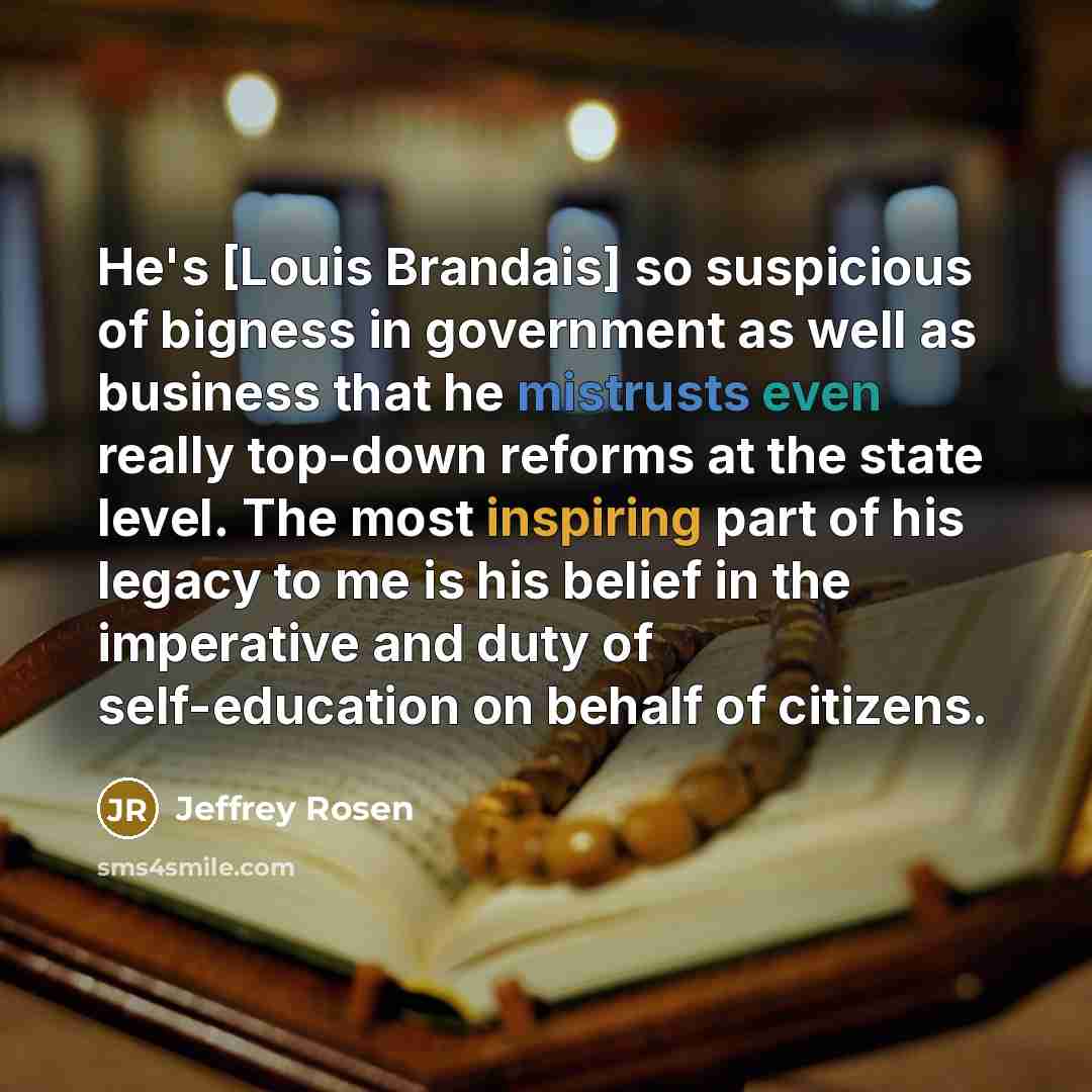 “He's [Louis Brandais] so suspicious of bigness in government as well as business that he mistrusts even really top-down reforms at the state level. The most inspiring part of his legacy to me is his belief in the imperative and duty of self-education on behalf of citizens.” quote by Jeffrey Rosen