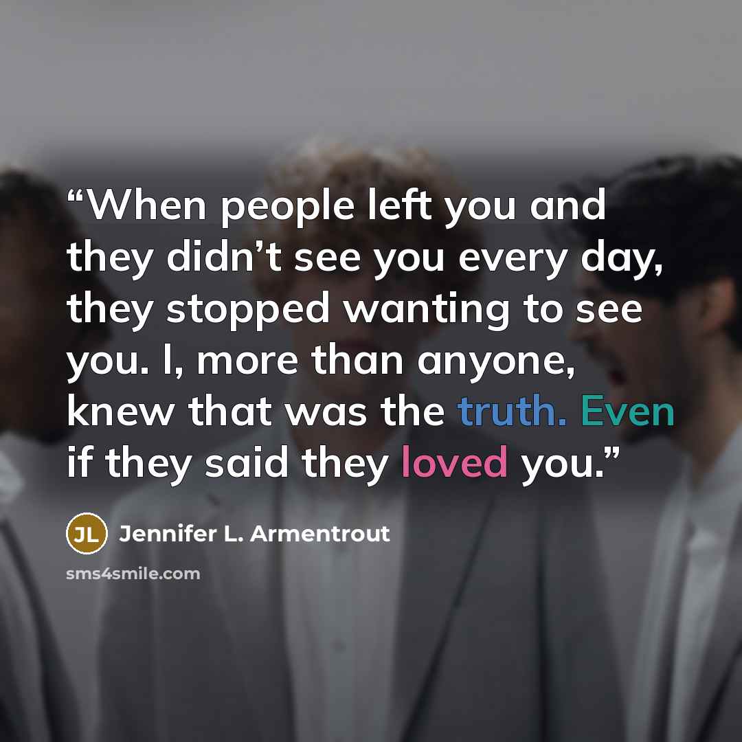 “When people left you and they didn’t see you every day, they stopped wanting to see you. I, more than anyone, knew that was the truth. Even if they said they loved you.” quote by Jennifer L. Armentrout