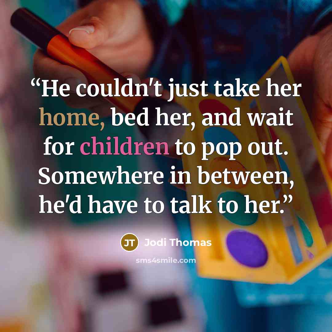 “He couldn't just take her home, bed her, and wait for children to pop out. Somewhere in between, he'd have to talk to her.” quote by Jodi Thomas