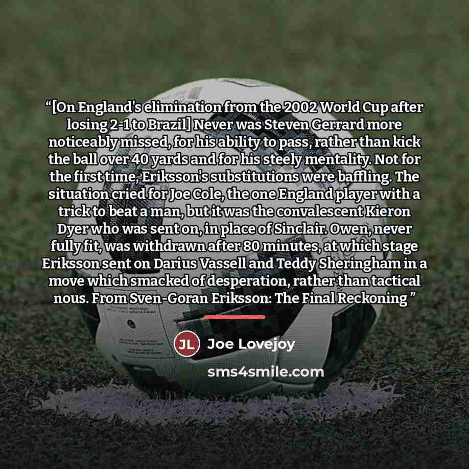 “[On England's elimination from the 2002 World Cup after losing 2-1 to Brazil] Never was Steven Gerrard more noticeably missed, for his ability to pass, rather than kick the ball over 40 yards and for his steely mentality. Not for the first time, Eriksson's substitutions were baffling. The…” quote by Joe Lovejoy